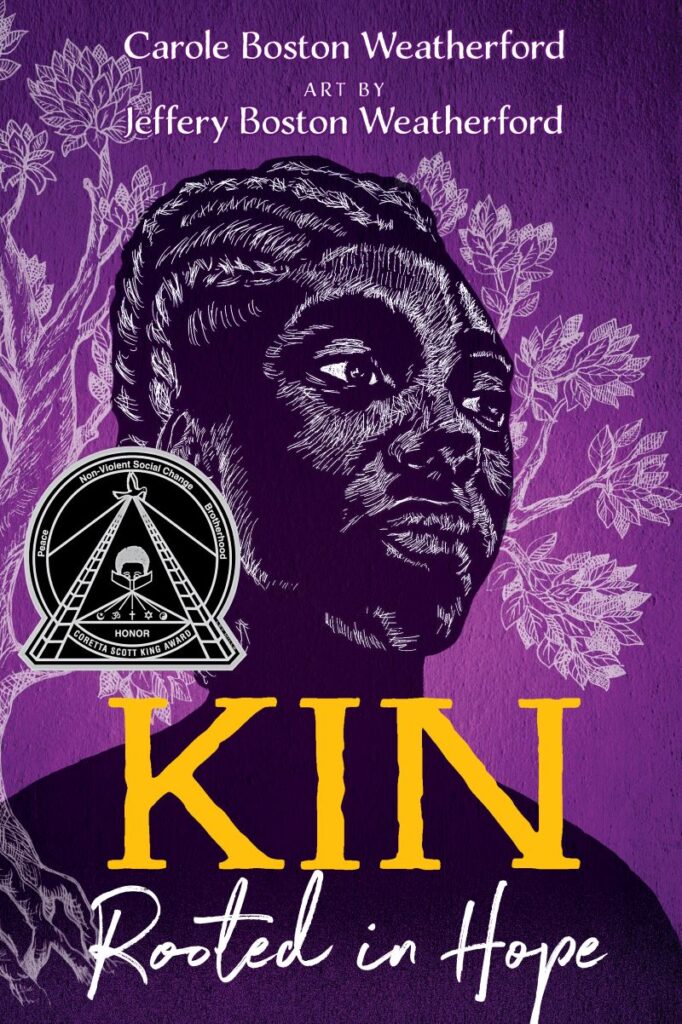 The book cover to “Kin: Rooted in Hope” by Carole Boston Weatherford, with art by Jeffery Boston Weatherford. The cover art is all purple with what appears to be a Black woman sketched/drawn in white with a tree behind her. The cover contains the seal for the Coretta Scott King Honor which includes the words “Peace,” “Nonviolent Social Change,” and “Brotherhood.”